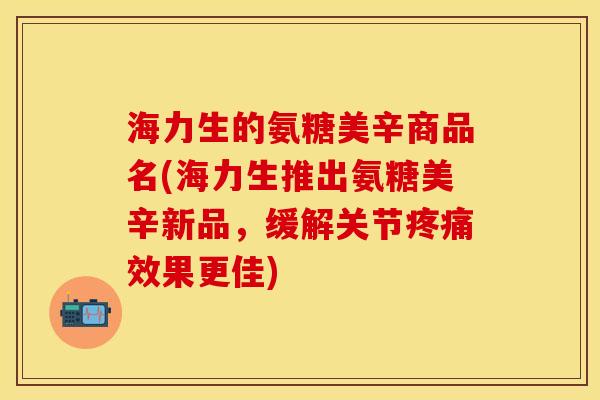 海力生的氨糖美辛商品名(海力生推出氨糖美辛新品，缓解关节疼痛效果更佳)