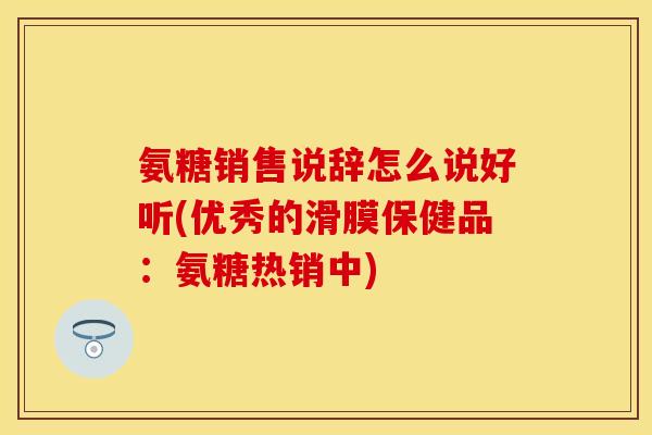 氨糖销售说辞怎么说好听(优秀的滑膜保健品：氨糖热销中)
