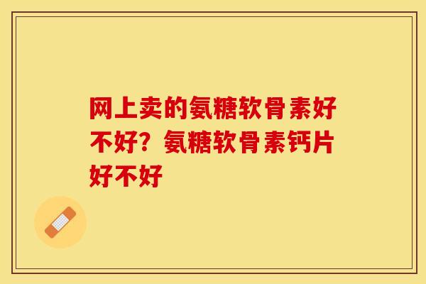 网上卖的氨糖软骨素好不好?氨糖软骨素钙片好不好 网上卖的氨糖软骨素好不好?氨糖软骨素钙片好不好