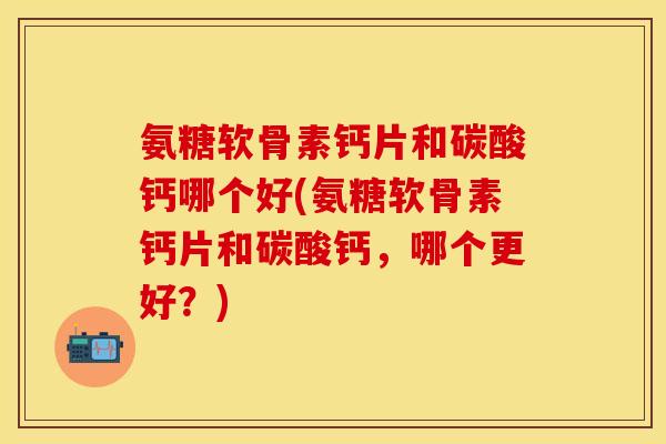 氨糖软骨素钙片和碳酸钙哪个好(氨糖软骨素钙片和碳酸钙，哪个更好？)