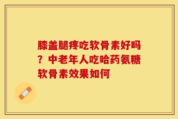 膝盖腿疼吃软骨素好吗？中老年人吃哈药氨糖软骨素效果如何