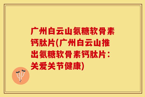 广州白云山氨糖软骨素钙肽片(广州白云山推出氨糖软骨素钙肽片：关爱关节健康)