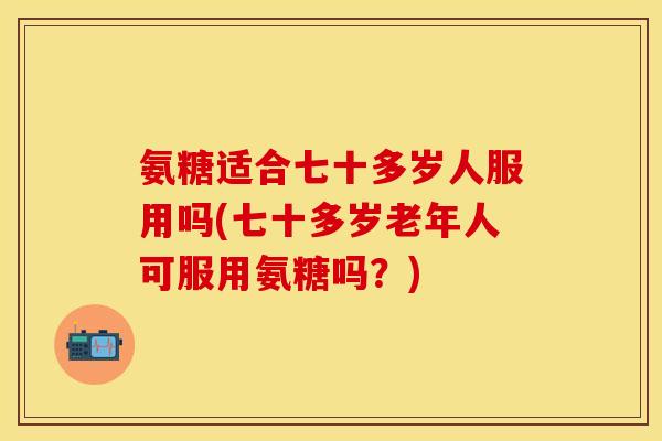 氨糖适合七十多岁人服用吗(七十多岁老年人可服用氨糖吗？)