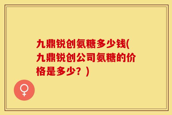 九鼎锐创氨糖多少钱(九鼎锐创公司氨糖的价格是多少？)