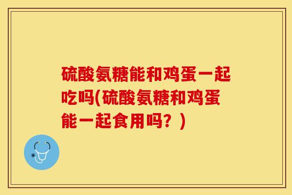 硫酸氨糖能和鸡蛋一起吃吗(硫酸氨糖和鸡蛋能一起食用吗？)