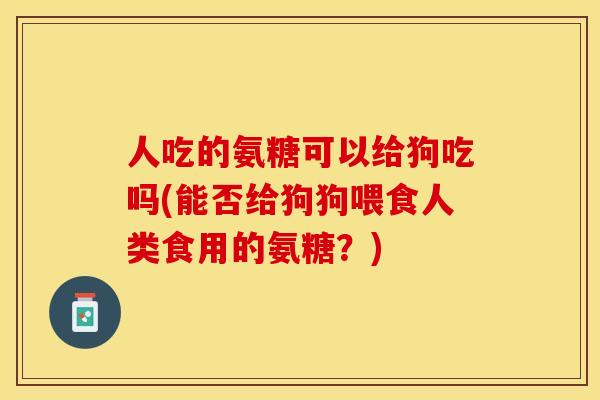 人吃的氨糖可以给狗吃吗(能否给狗狗喂食人类食用的氨糖？)