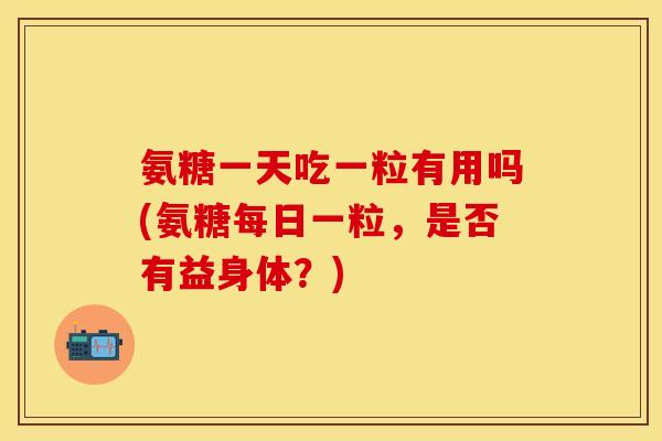 氨糖一天吃一粒有用吗(氨糖每日一粒，是否有益身体？)