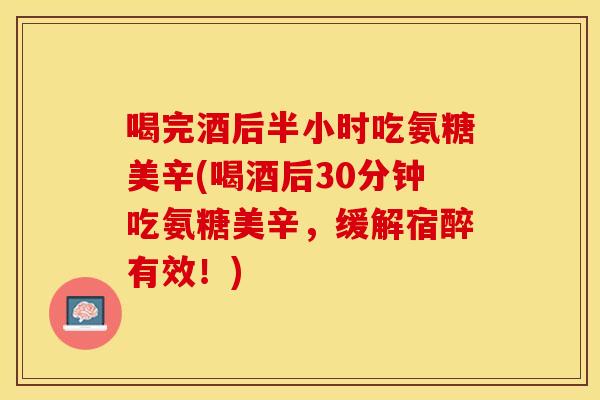 喝完酒后半小时吃氨糖美辛(喝酒后30分钟吃氨糖美辛，缓解宿醉有效！)