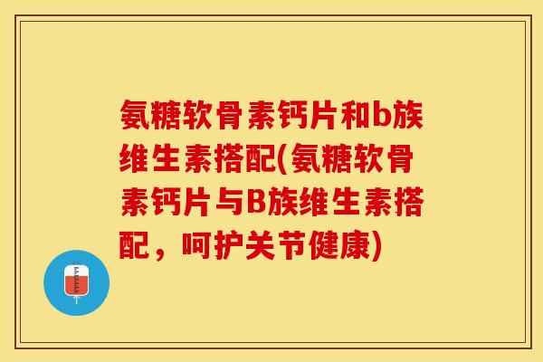 氨糖软骨素钙片和b族维生素搭配(氨糖软骨素钙片与B族维生素搭配，呵护关节健康)