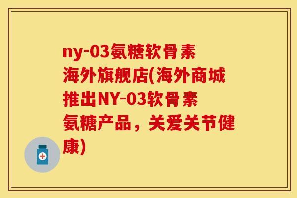 ny-03氨糖软骨素海外旗舰店(海外商城推出NY-03软骨素氨糖产品，关爱关节健康)
