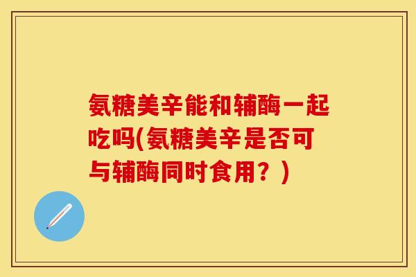 氨糖美辛能和辅酶一起吃吗(氨糖美辛是否可与辅酶同时食用？)