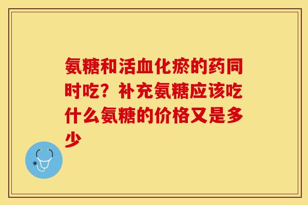 氨糖和活血化瘀的药同时吃？补充氨糖应该吃什么氨糖的价格又是多少