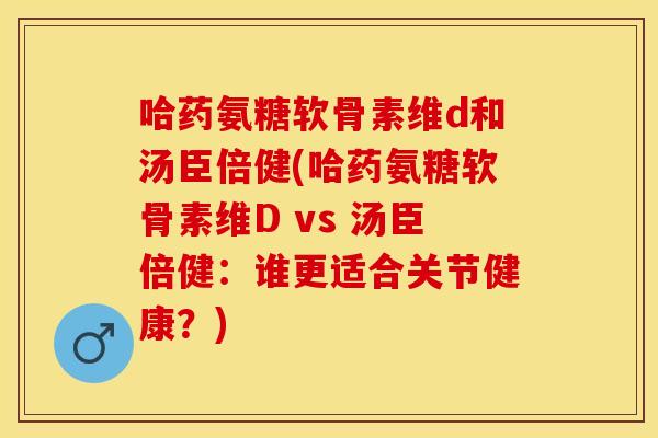 哈药氨糖软骨素维d和汤臣倍健(哈药氨糖软骨素维D vs 汤臣倍健:谁更适合关节健康?) 哈药氨糖软骨素维d和汤臣倍健(哈药氨糖软骨素维D vs 汤臣倍健:谁更适合关节健康?)