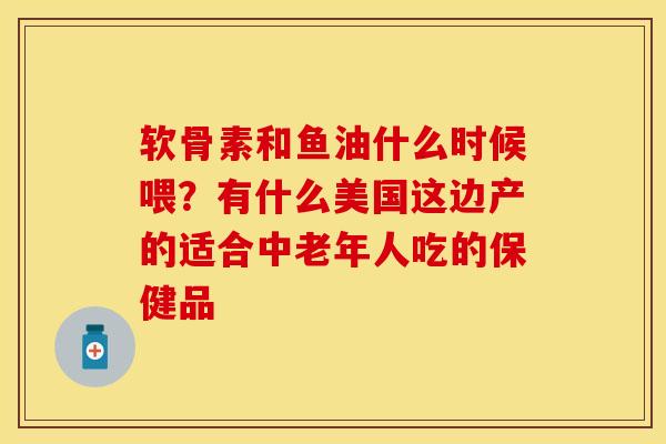 软骨素和鱼油什么时候喂？有什么美国这边产的适合中老年人吃的保健品