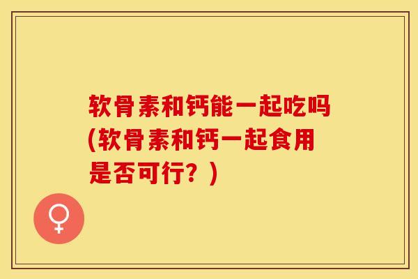 软骨素和钙能一起吃吗(软骨素和钙一起食用是否可行？)