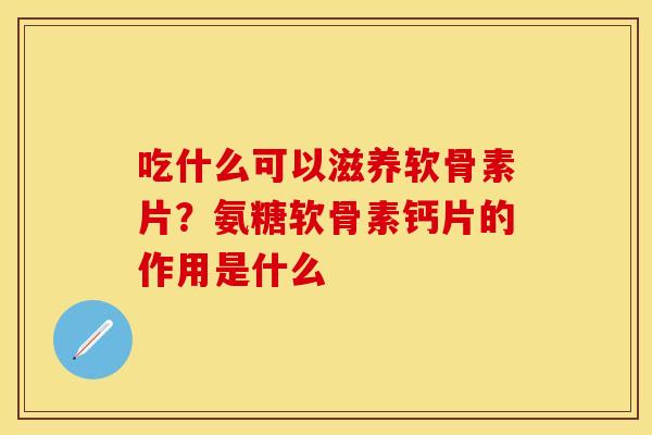 吃什么可以滋养软骨素片?氨糖软骨素钙片的作用是什么 吃什么可以滋养软骨素片?氨糖软骨素钙片的作用是什么