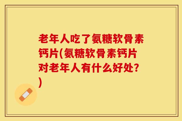 老年人吃了氨糖软骨素钙片(氨糖软骨素钙片对老年人有什么好处？)