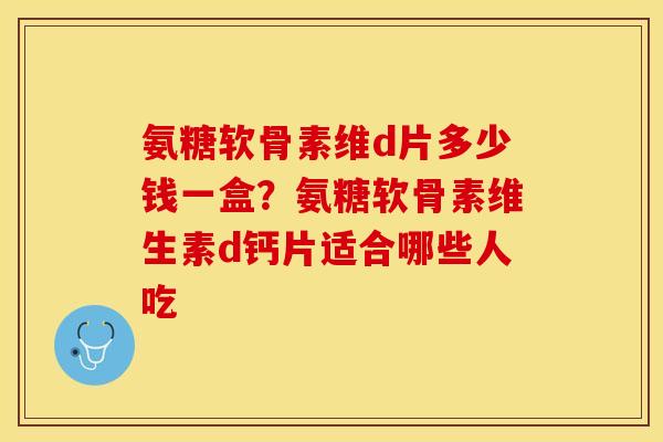 氨糖软骨素维d片多少钱一盒？氨糖软骨素维生素d钙片适合哪些人吃