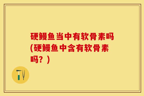 硬鳗鱼当中有软骨素吗(硬鳗鱼中含有软骨素吗?) 硬鳗鱼当中有软骨素吗(硬鳗鱼中含有软骨素吗?)