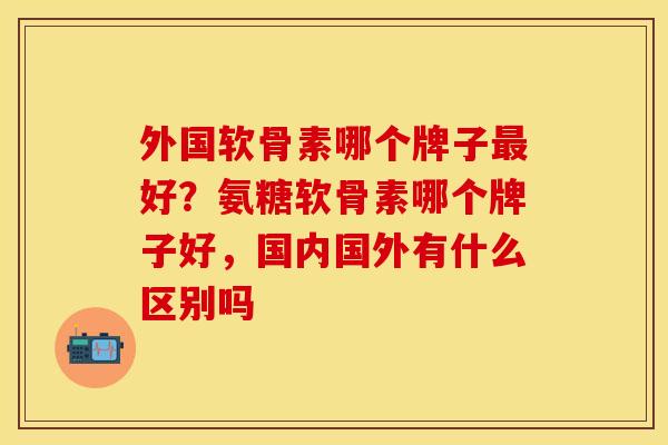 外国软骨素哪个牌子最好？氨糖软骨素哪个牌子好，国内国外有什么区别吗
