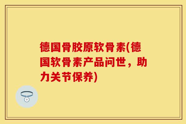 德国骨胶原软骨素(德国软骨素产品问世，助力关节保养)