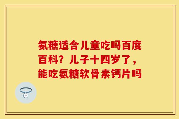 氨糖适合儿童吃吗百度百科？儿子十四岁了，能吃氨糖软骨素钙片吗