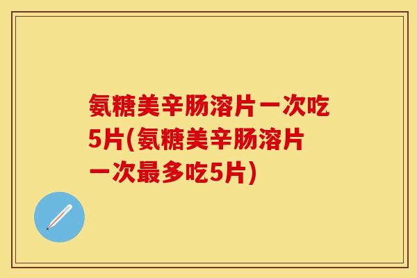 氨糖美辛肠溶片一次吃5片(氨糖美辛肠溶片一次最多吃5片)
