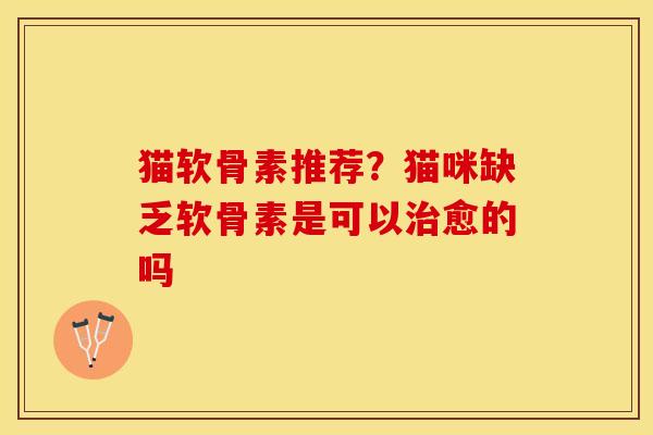 猫软骨素推荐？猫咪缺乏软骨素是可以治愈的吗