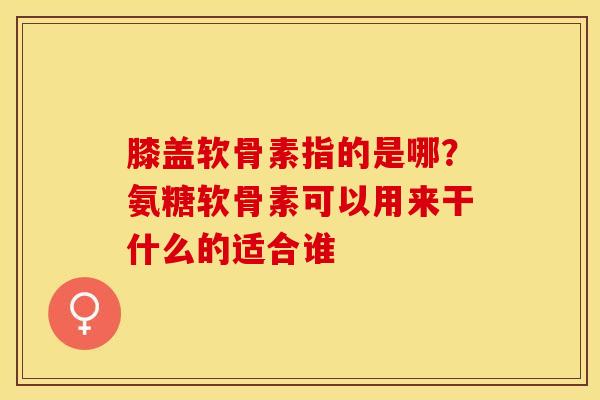 膝盖软骨素指的是哪？氨糖软骨素可以用来干什么的适合谁