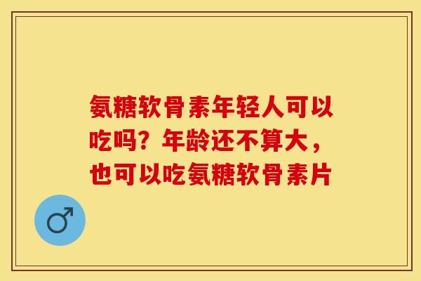 氨糖软骨素年轻人可以吃吗？年龄还不算大，也可以吃氨糖软骨素片