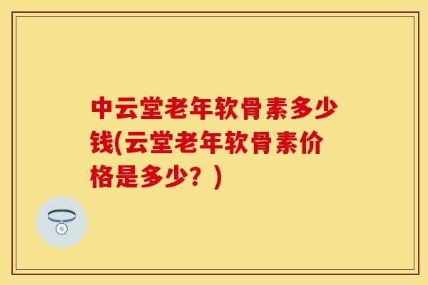 中云堂老年软骨素多少钱(云堂老年软骨素价格是多少？)