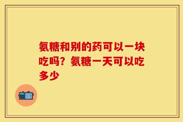 氨糖和别的药可以一块吃吗?氨糖一天可以吃多少 氨糖和别的药可以一块吃吗?氨糖一天可以吃多少
