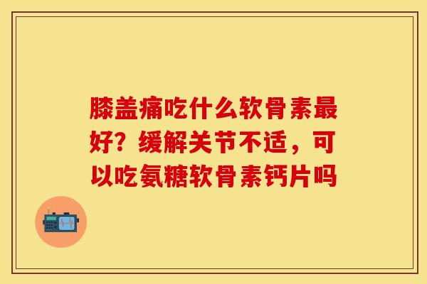 膝盖痛吃什么软骨素最好？缓解关节不适，可以吃氨糖软骨素钙片吗