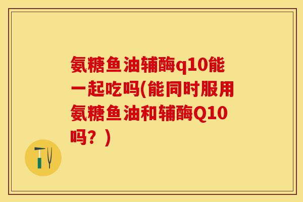 氨糖鱼油辅酶q10能一起吃吗(能同时服用氨糖鱼油和辅酶Q10吗?) 氨糖鱼油辅酶q10能一起吃吗(能同时服用氨糖鱼油和辅酶Q10吗?)