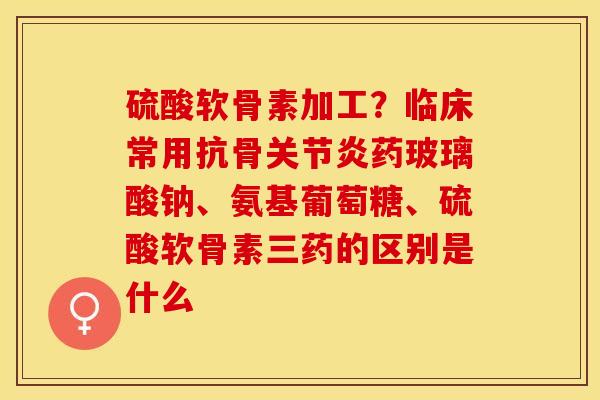 硫酸软骨素加工？临床常用抗骨关节炎药玻璃酸钠、氨基葡萄糖、硫酸软骨素三药的区别是什么