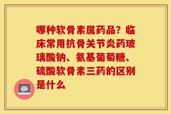 哪种软骨素属药品？临床常用抗骨关节炎药玻璃酸钠、氨基葡萄糖、硫酸软骨素三药的区别是什么