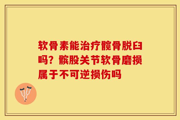 软骨素能治疗髋骨脱臼吗？髌股关节软骨磨损属于不可逆损伤吗