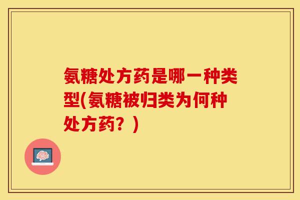 氨糖处方药是哪一种类型(氨糖被归类为何种处方药？)