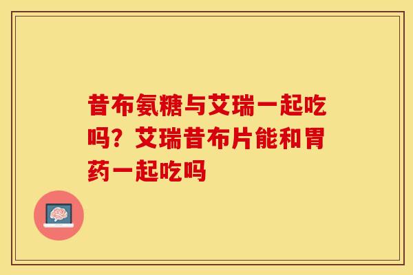 昔布氨糖与艾瑞一起吃吗?艾瑞昔布片能和胃药一起吃吗 昔布氨糖与艾瑞一起吃吗?艾瑞昔布片能和胃药一起吃吗