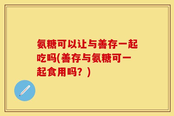 氨糖可以让与善存一起吃吗(善存与氨糖可一起食用吗?) 氨糖可以让与善存一起吃吗(善存与氨糖可一起食用吗?)