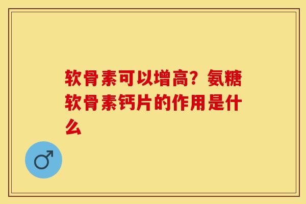 软骨素可以增高？氨糖软骨素钙片的作用是什么