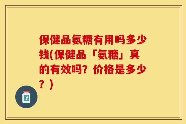 保健品氨糖有用吗多少钱(保健品「氨糖」真的有效吗？价格是多少？)