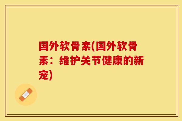 国外软骨素(国外软骨素:维护关节健康的新宠) 国外软骨素(国外软骨素:维护关节健康的新宠)