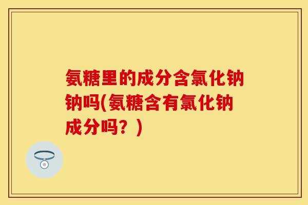 氨糖里的成分含氯化钠钠吗(氨糖含有氯化钠成分吗?) 氨糖里的成分含氯化钠钠吗(氨糖含有氯化钠成分吗?)