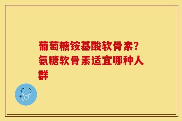 葡萄糖铵基酸软骨素？氨糖软骨素适宜哪种人群