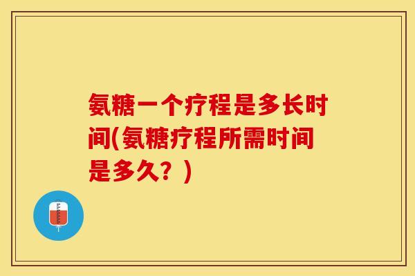 氨糖一个疗程是多长时间(氨糖疗程所需时间是多久？)