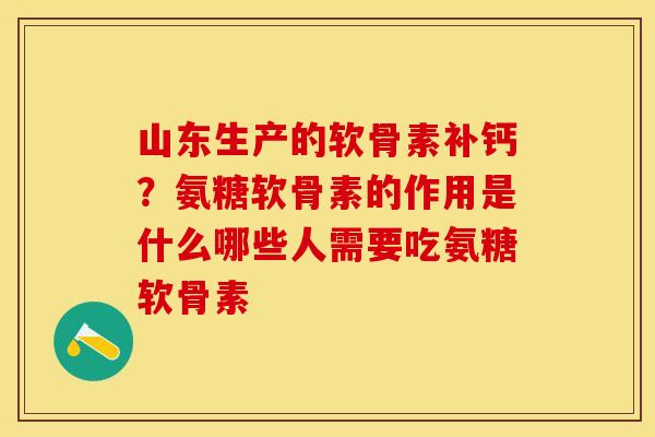 山东生产的软骨素补钙？氨糖软骨素的作用是什么哪些人需要吃氨糖软骨素