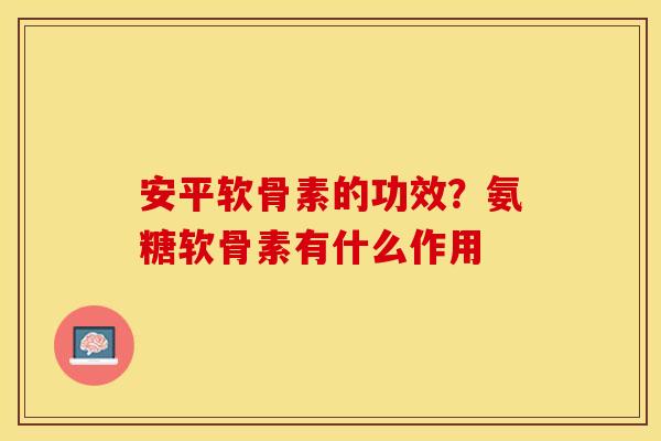 安平软骨素的功效?氨糖软骨素有什么作用 安平软骨素的功效?氨糖软骨素有什么作用