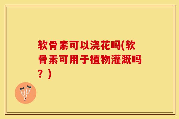 软骨素可以浇花吗(软骨素可用于植物灌溉吗？)