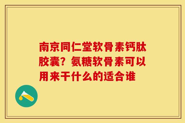 南京同仁堂软骨素钙肽胶囊？氨糖软骨素可以用来干什么的适合谁
